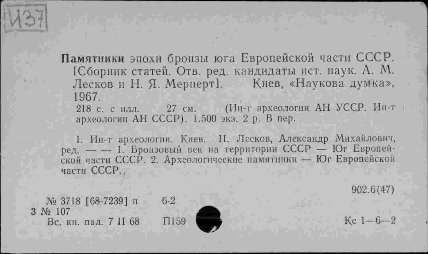 ﻿
Памятники эпохи бронзы юга Европейской части СССР. [Сборник статей. Отв. ред. кандидаты ист. наук. А. М. Лесков и Н. Я. Мерперт]. Киев, «Наукова думка», 1967.
218 с. с илл. 27 см. (Ин-т археологии АН УССР. Ин-т археологии АН СССР). 1.500 экз. 2 р. В пер.
I. Ин-т археологии. Киев. II. Лесков, Александр Михайлович, ред.------1. Бронзовый век на территории СССР — Юг Европей-
ской части СССР. 2. Археологические памятники — Юг Европейской части СССР.,
№ 3718 [68-7239] п
3 № 107
Вс. кн. пал. 7 II 68
6-2
П159
902.6(47)
Кс 1—6—2